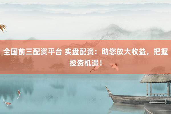 全国前三配资平台 实盘配资：助您放大收益，把握投资机遇！
