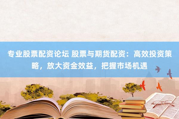 专业股票配资论坛 股票与期货配资：高效投资策略，放大资金效益，把握市场机遇