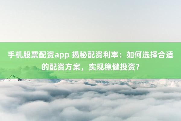 手机股票配资app 揭秘配资利率：如何选择合适的配资方案，实现稳健投资？