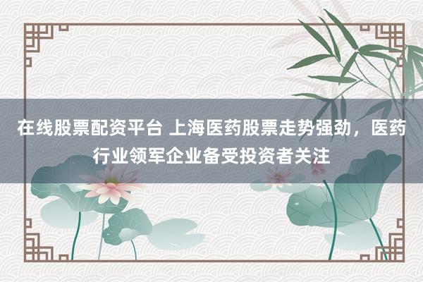 在线股票配资平台 上海医药股票走势强劲，医药行业领军企业备受投资者关注