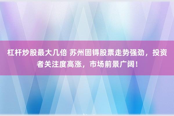 杠杆炒股最大几倍 苏州固锝股票走势强劲，投资者关注度高涨，市场前景广阔！