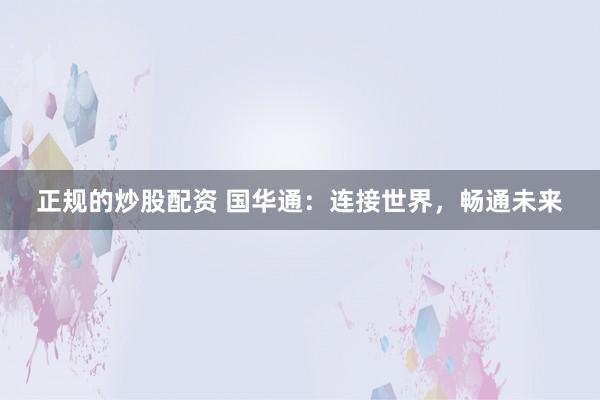 正规的炒股配资 国华通：连接世界，畅通未来