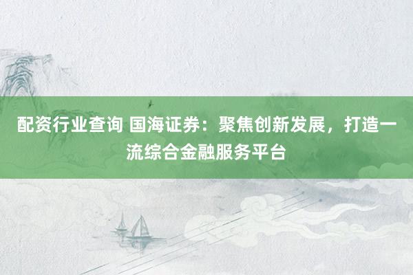 配资行业查询 国海证券：聚焦创新发展，打造一流综合金融服务平台