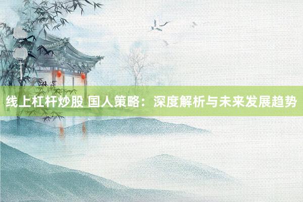 线上杠杆炒股 国人策略：深度解析与未来发展趋势