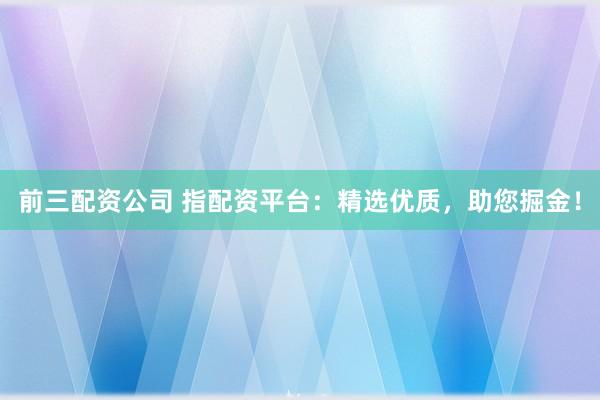 前三配资公司 指配资平台：精选优质，助您掘金！