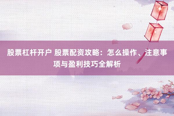 股票杠杆开户 股票配资攻略：怎么操作、注意事项与盈利技巧全解析