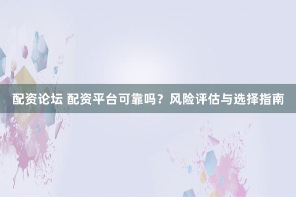 配资论坛 配资平台可靠吗？风险评估与选择指南