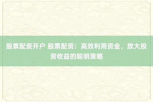 股票配资开户 股票配资：高效利用资金，放大投资收益的聪明策略