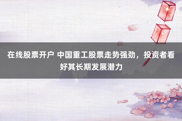 在线股票开户 中国重工股票走势强劲，投资者看好其长期发展潜力