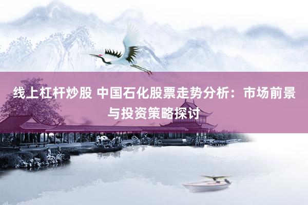 线上杠杆炒股 中国石化股票走势分析：市场前景与投资策略探讨