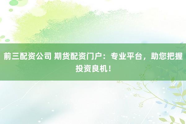 前三配资公司 期货配资门户：专业平台，助您把握投资良机！