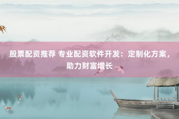 股票配资推荐 专业配资软件开发：定制化方案，助力财富增长