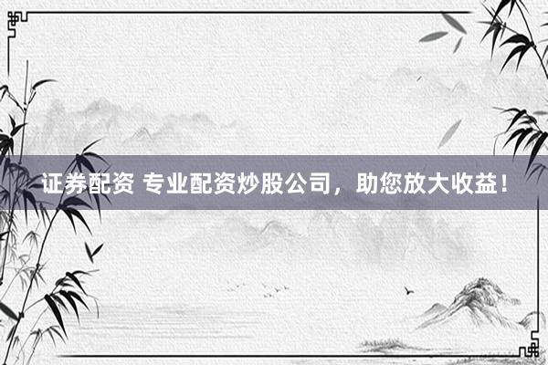 证券配资 专业配资炒股公司，助您放大收益！