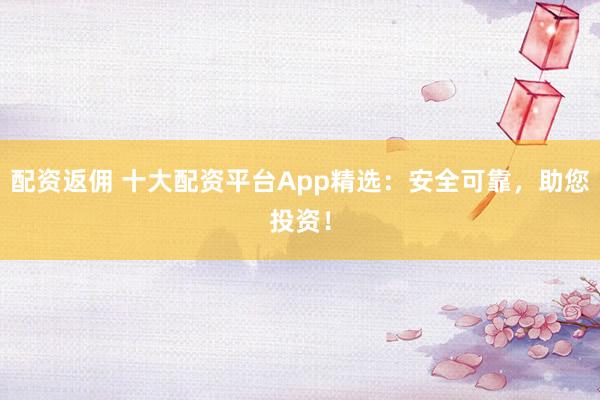 配资返佣 十大配资平台App精选：安全可靠，助您投资！