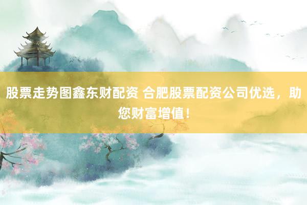 股票走势图鑫东财配资 合肥股票配资公司优选，助您财富增值！