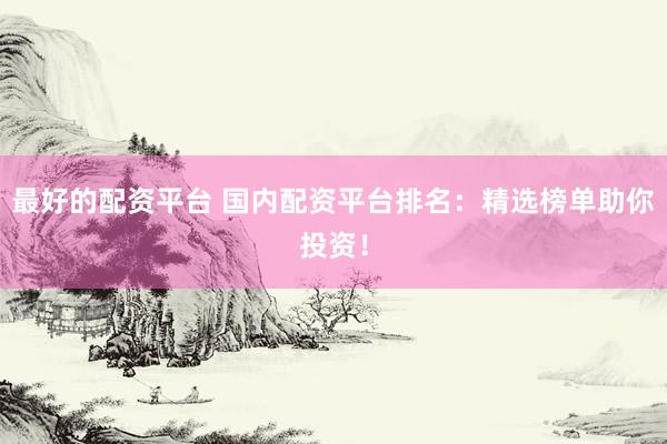 最好的配资平台 国内配资平台排名：精选榜单助你投资！