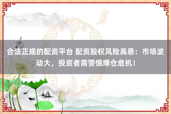 合法正规的配资平台 配资股权风险高悬：市场波动大，投资者需警惕爆仓危机！
