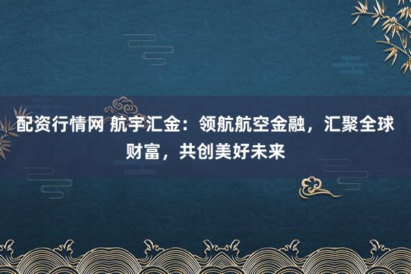配资行情网 航宇汇金：领航航空金融，汇聚全球财富，共创美好未来