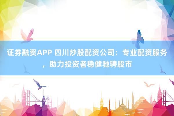 证券融资APP 四川炒股配资公司：专业配资服务，助力投资者稳健驰骋股市