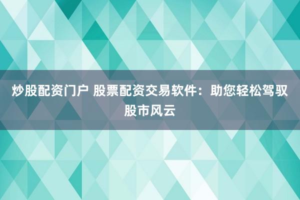 炒股配资门户 股票配资交易软件：助您轻松驾驭股市风云