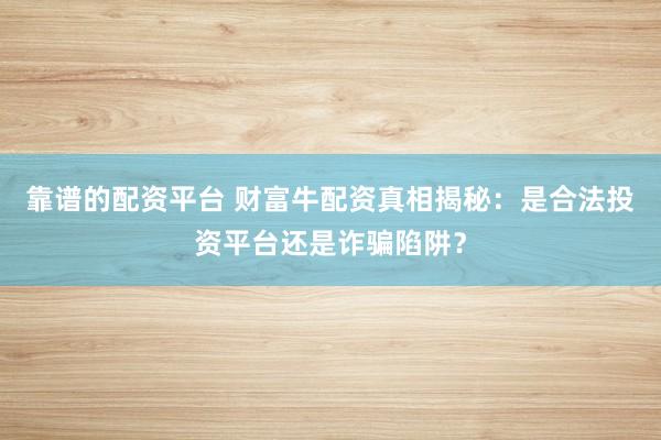 靠谱的配资平台 财富牛配资真相揭秘：是合法投资平台还是诈骗陷阱？