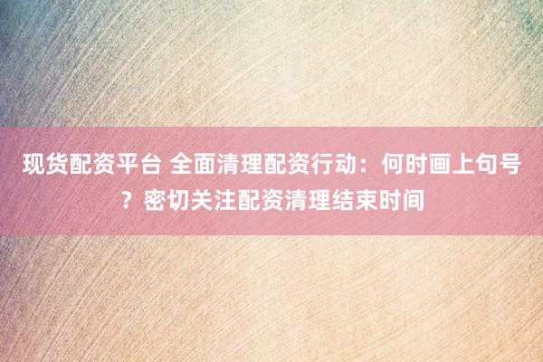 现货配资平台 全面清理配资行动：何时画上句号？密切关注配资清理结束时间