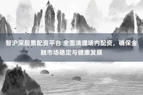 智沪深股票配资平台 全面清理场内配资，确保金融市场稳定与健康发展