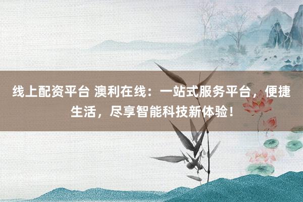 线上配资平台 澳利在线：一站式服务平台，便捷生活，尽享智能科技新体验！