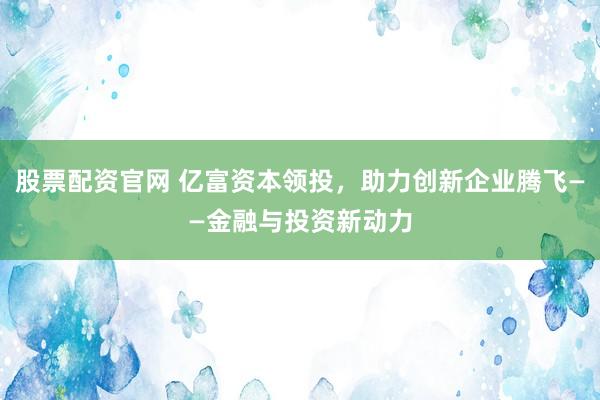 股票配资官网 亿富资本领投，助力创新企业腾飞——金融与投资新动力