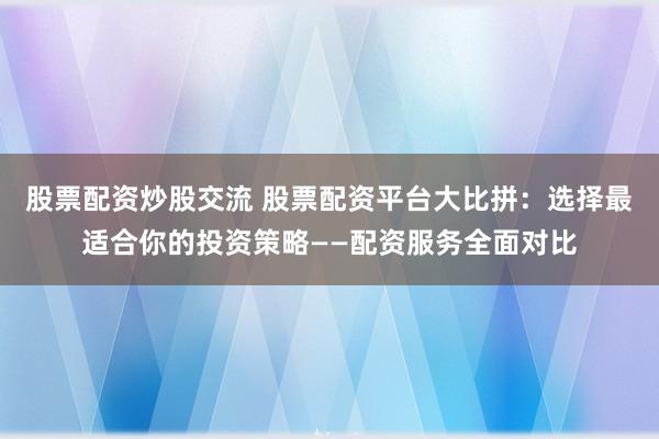 股票配资炒股交流 股票配资平台大比拼：选择最适合你的投资策略——配资服务全面对比