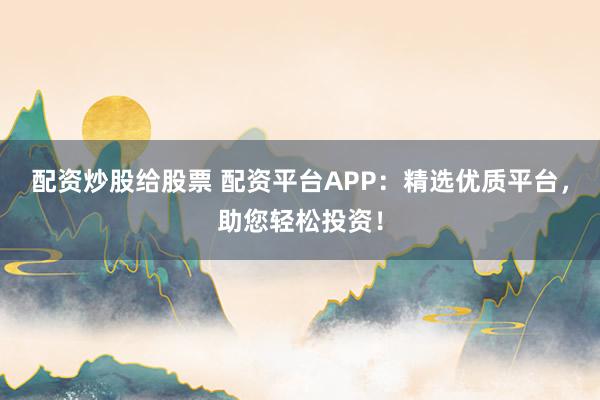 配资炒股给股票 配资平台APP：精选优质平台，助您轻松投资！