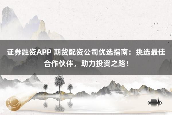 证券融资APP 期货配资公司优选指南：挑选最佳合作伙伴，助力投资之路！