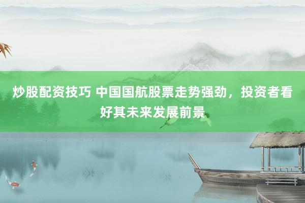 炒股配资技巧 中国国航股票走势强劲，投资者看好其未来发展前景