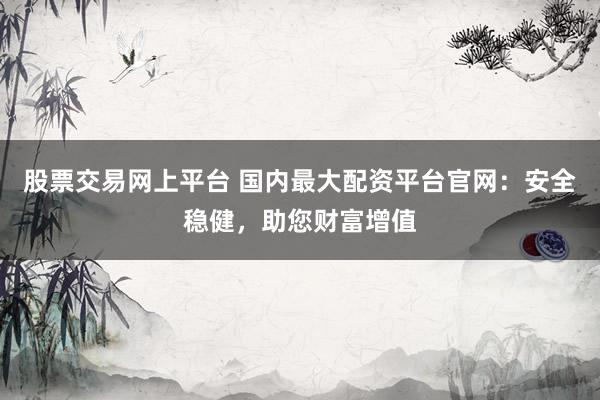 股票交易网上平台 国内最大配资平台官网：安全稳健，助您财富增值