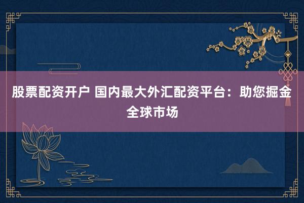 股票配资开户 国内最大外汇配资平台：助您掘金全球市场