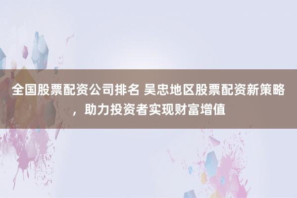 全国股票配资公司排名 吴忠地区股票配资新策略，助力投资者实现财富增值