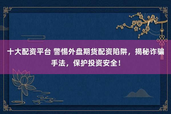十大配资平台 警惕外盘期货配资陷阱，揭秘诈骗手法，保护投资安全！