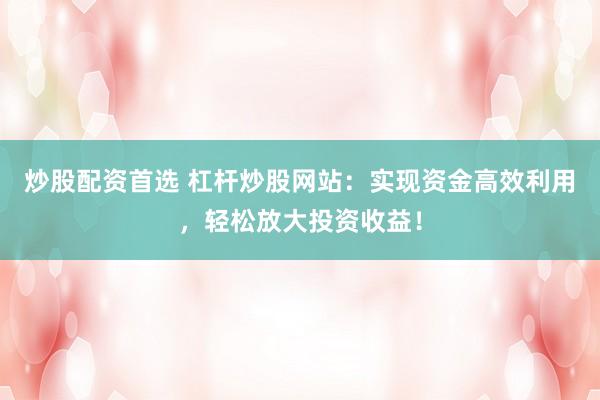 炒股配资首选 杠杆炒股网站：实现资金高效利用，轻松放大投资收益！
