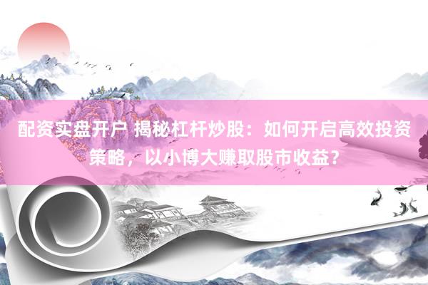 配资实盘开户 揭秘杠杆炒股：如何开启高效投资策略，以小博大赚取股市收益？