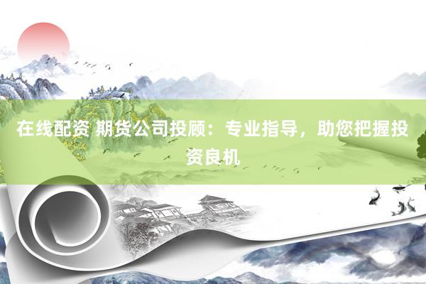 在线配资 期货公司投顾：专业指导，助您把握投资良机