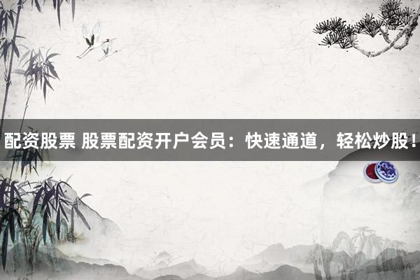 配资股票 股票配资开户会员：快速通道，轻松炒股！