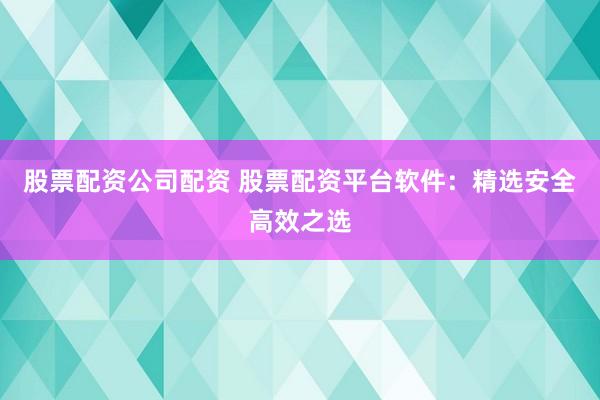 股票配资公司配资 股票配资平台软件：精选安全高效之选