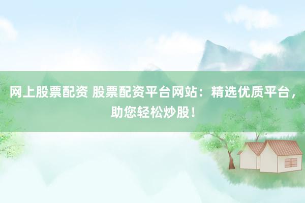 网上股票配资 股票配资平台网站：精选优质平台，助您轻松炒股！