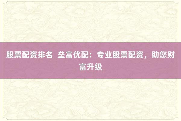 股票配资排名  垒富优配：专业股票配资，助您财富升级
