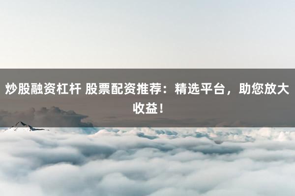炒股融资杠杆 股票配资推荐：精选平台，助您放大收益！