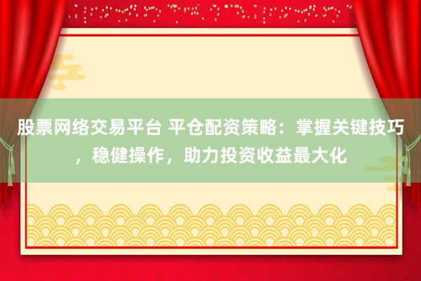 股票网络交易平台 平仓配资策略：掌握关键技巧，稳健操作，助力投资收益最大化