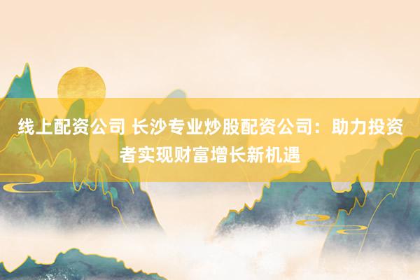 线上配资公司 长沙专业炒股配资公司：助力投资者实现财富增长新机遇