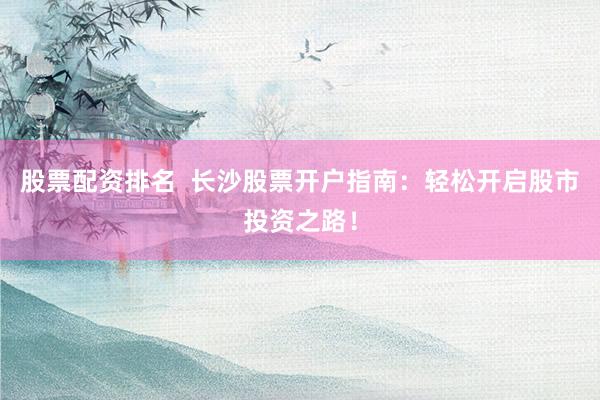股票配资排名  长沙股票开户指南：轻松开启股市投资之路！