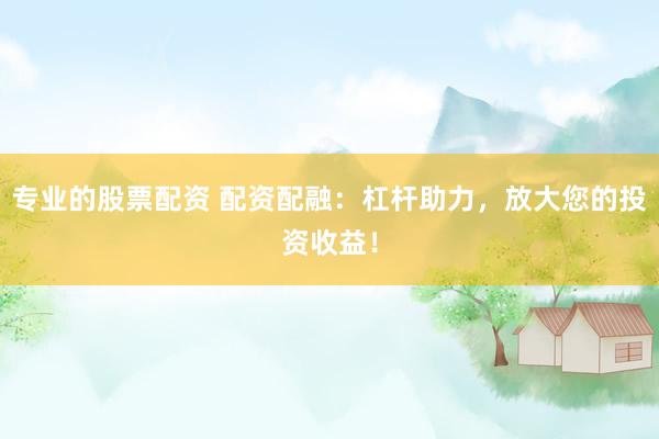 专业的股票配资 配资配融：杠杆助力，放大您的投资收益！