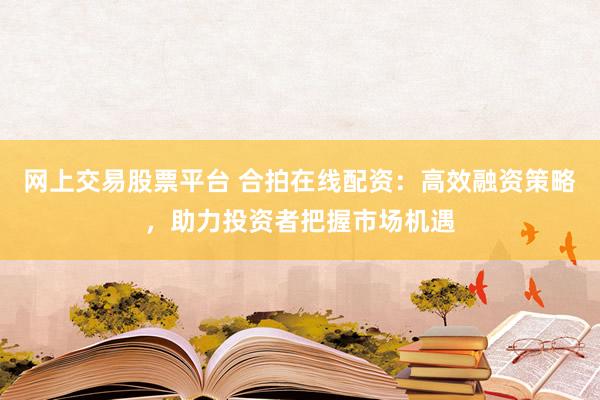网上交易股票平台 合拍在线配资：高效融资策略，助力投资者把握市场机遇